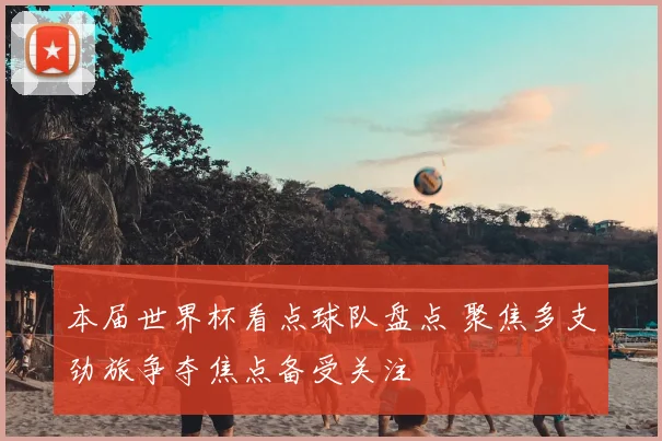 本届世界杯看点球队盘点 聚焦多支劲旅争夺焦点备受关注