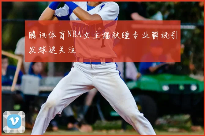 腾讯体育NBA女主播秋瞳专业解说引发球迷关注