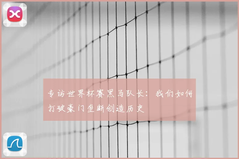 专访世界杯赛黑马队长：我们如何打破豪门垄断创造历史