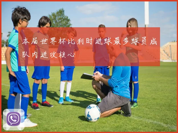 本届世界杯比利时进球最多球员成队内进攻核心