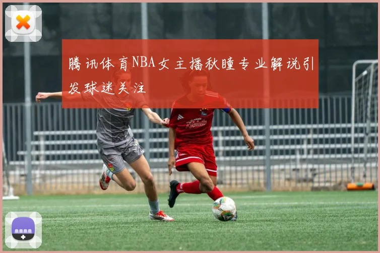 腾讯体育NBA女主播秋瞳专业解说引发球迷关注