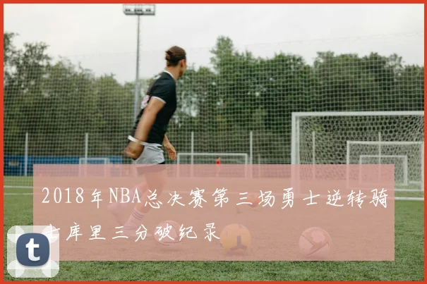 2018年NBA总决赛第三场勇士逆转骑士库里三分破纪录