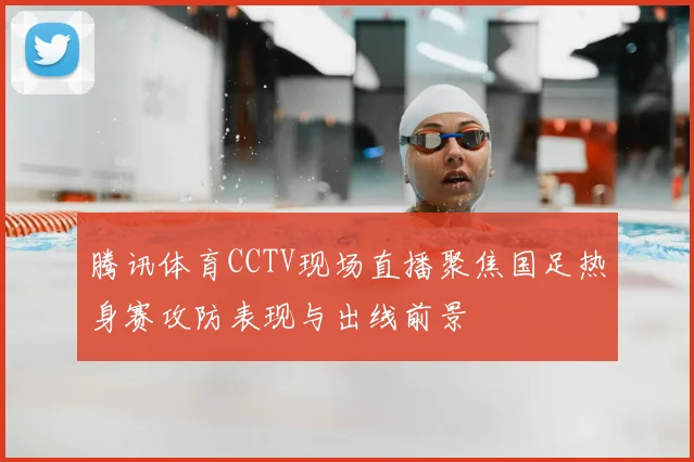 腾讯体育CCTV现场直播聚焦国足热身赛攻防表现与出线前景