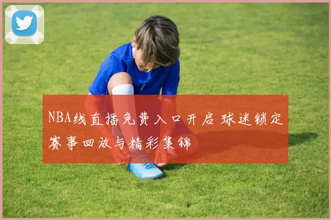 NBA线直播免费入口开启 球迷锁定赛事回放与精彩集锦