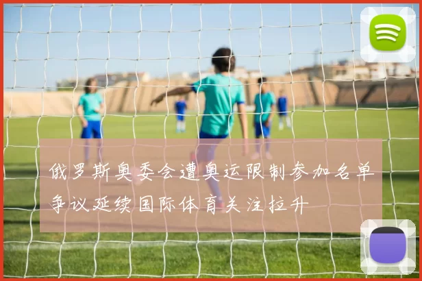 俄罗斯奥委会遭奥运限制参加名单争议延续国际体育关注拉升