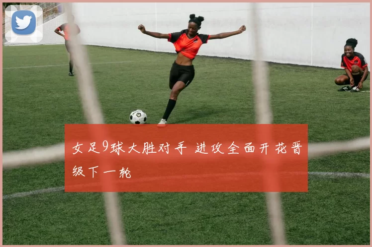 女足9球大胜对手 进攻全面开花晋级下一轮