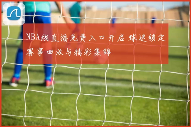 NBA线直播免费入口开启 球迷锁定赛事回放与精彩集锦
