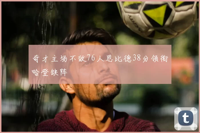 奇才主场不敌76人恩比德38分领衔哈登缺阵