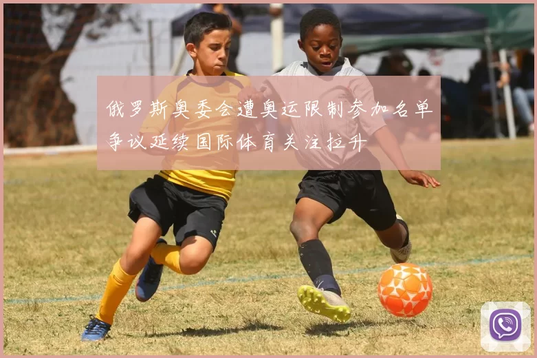 俄罗斯奥委会遭奥运限制参加名单争议延续国际体育关注拉升