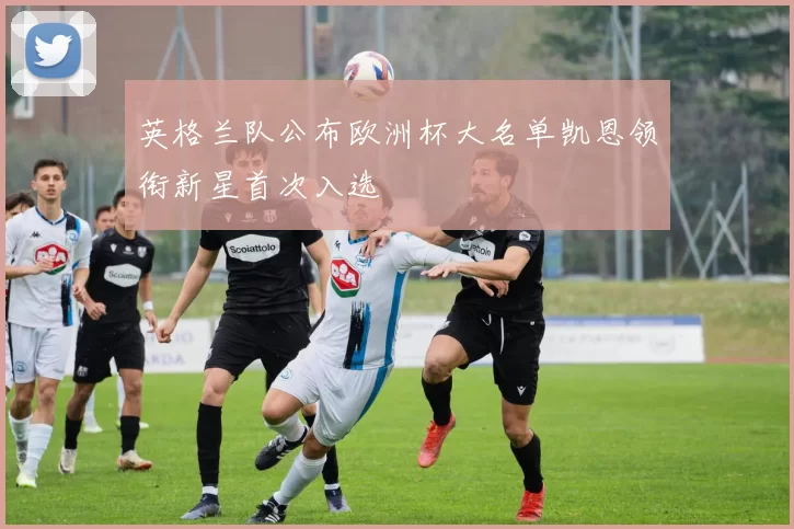 英格兰队公布欧洲杯大名单凯恩领衔新星首次入选