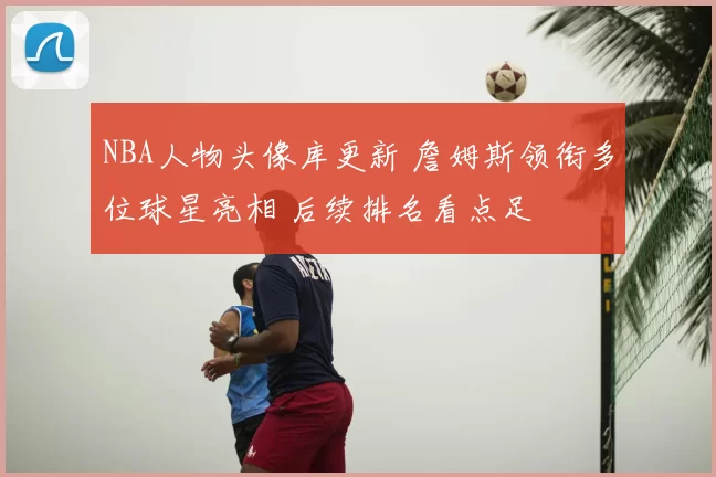 NBA人物头像库更新 詹姆斯领衔多位球星亮相 后续排名看点足