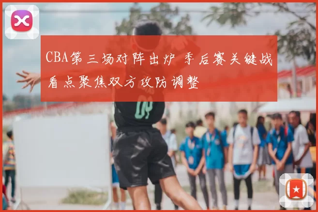 CBA第三场对阵出炉 季后赛关键战看点聚焦双方攻防调整