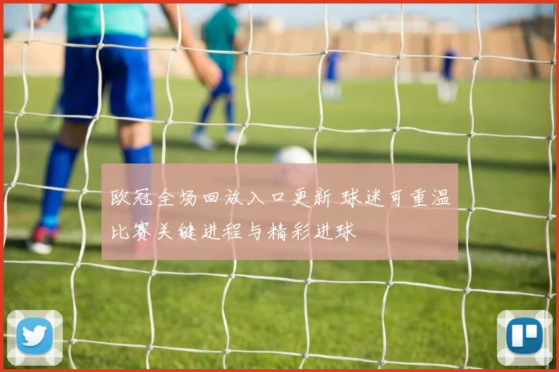 欧冠全场回放入口更新 球迷可重温比赛关键进程与精彩进球