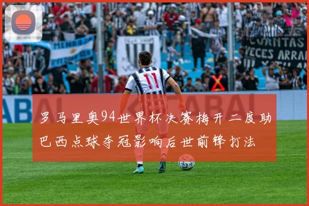 罗马里奥94世界杯决赛梅开二度助巴西点球夺冠影响后世前锋打法