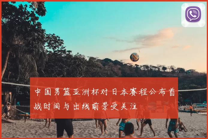 中国男篮亚洲杯对日本赛程公布首战时间与出线前景受关注